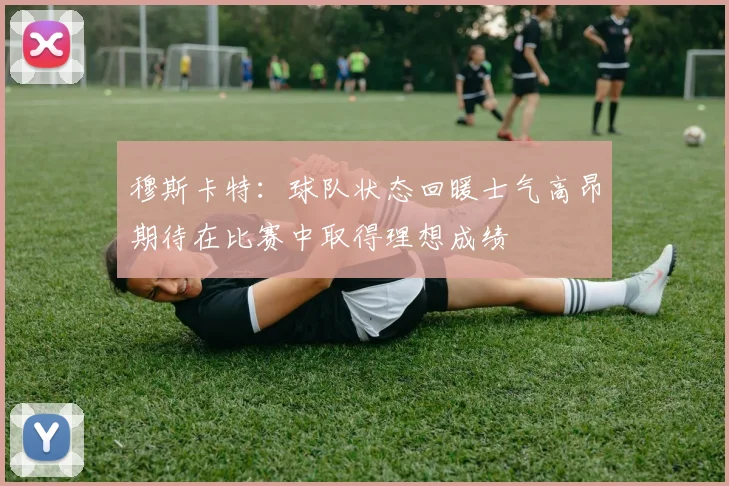 穆斯卡特：球队状态回暖士气高昂期待在比赛中取得理想成绩