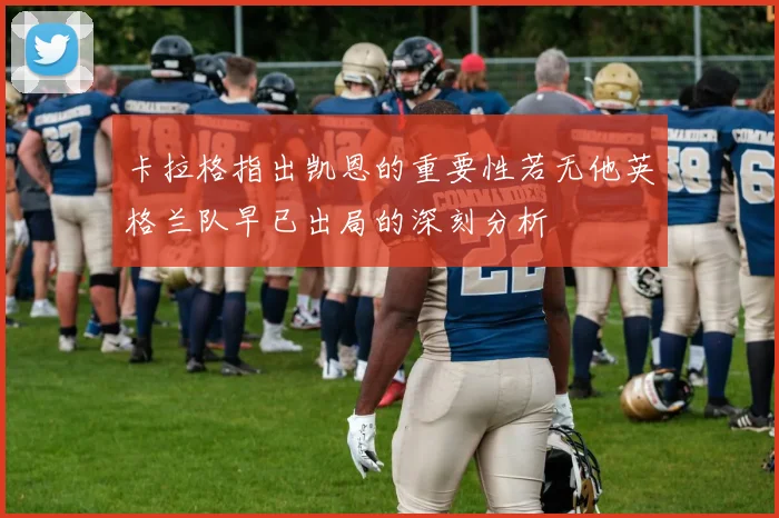 卡拉格指出凯恩的重要性若无他英格兰队早已出局的深刻分析