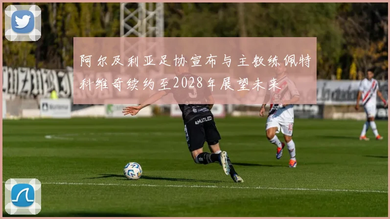 阿尔及利亚足协宣布与主教练佩特科维奇续约至2028年展望未来