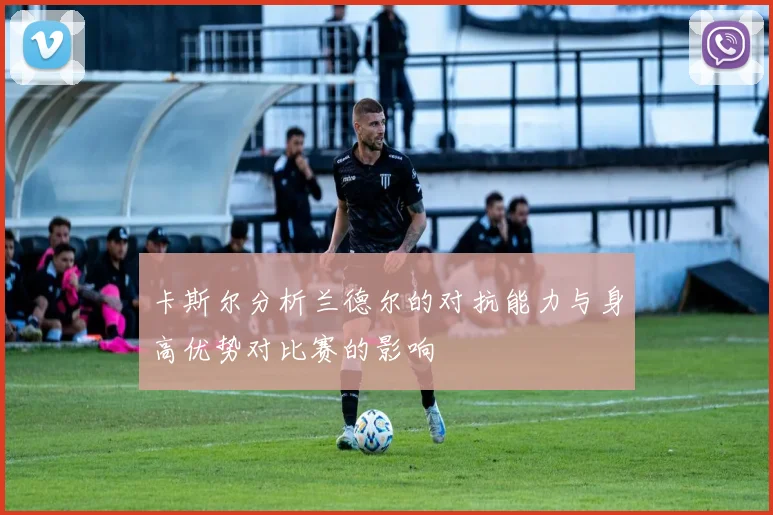 卡斯尔分析兰德尔的对抗能力与身高优势对比赛的影响