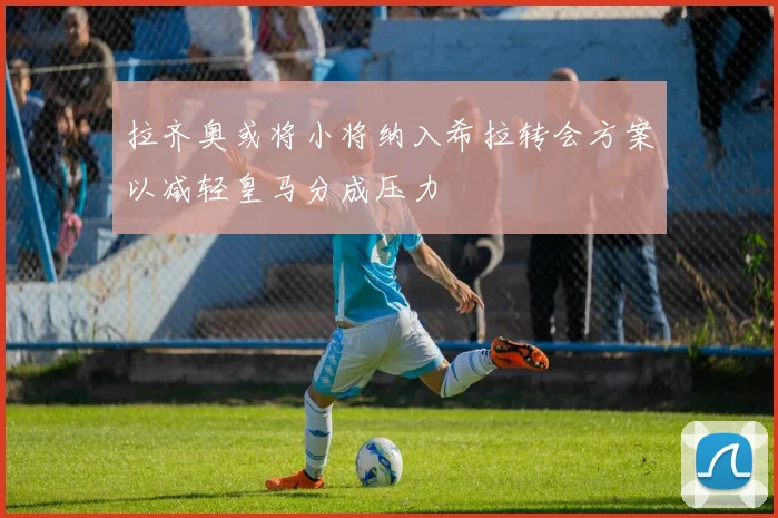 拉齐奥或将小将纳入希拉转会方案以减轻皇马分成压力