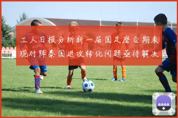 工人日报分析新一届国足磨合期表现对阵泰国进攻转化问题亟待解决