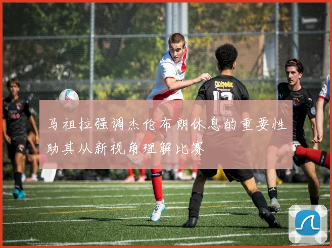 马祖拉强调杰伦布朗休息的重要性助其从新视角理解比赛