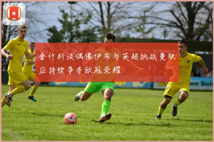 舍什科谈偶像伊布与英超挑战曼联应持续争夺欧冠荣耀