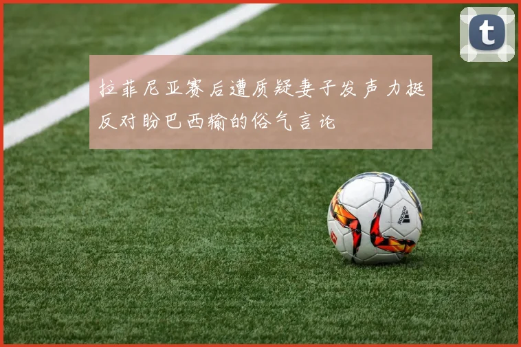 拉菲尼亚赛后遭质疑妻子发声力挺反对盼巴西输的俗气言论