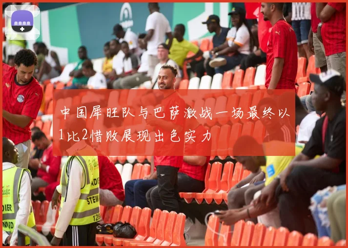 中国犀旺队与巴萨激战一场最终以1比2惜败展现出色实力