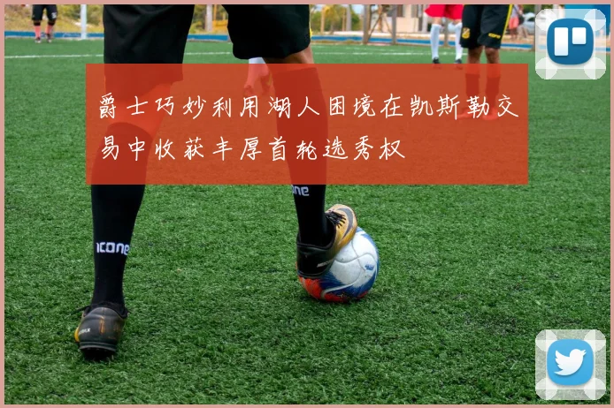爵士巧妙利用湖人困境在凯斯勒交易中收获丰厚首轮选秀权