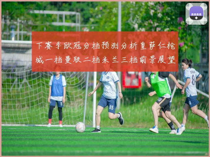下赛季欧冠分档预测分析皇萨仁枪城一档曼联二档米兰三档前景展望