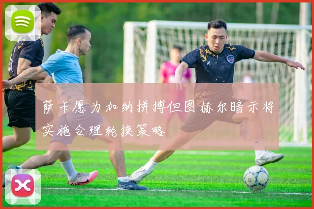 萨卡愿为加纳拼搏但图赫尔暗示将实施合理轮换策略