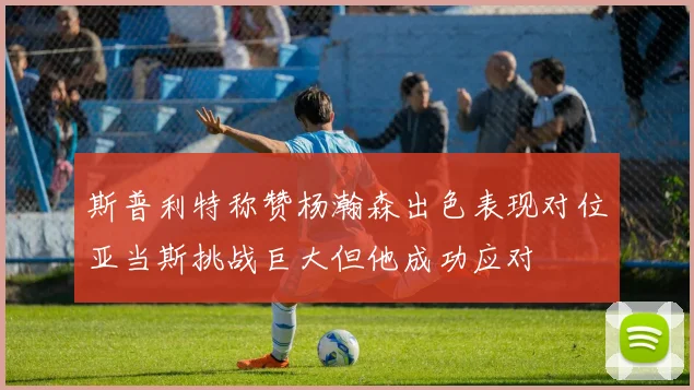 斯普利特称赞杨瀚森出色表现对位亚当斯挑战巨大但他成功应对