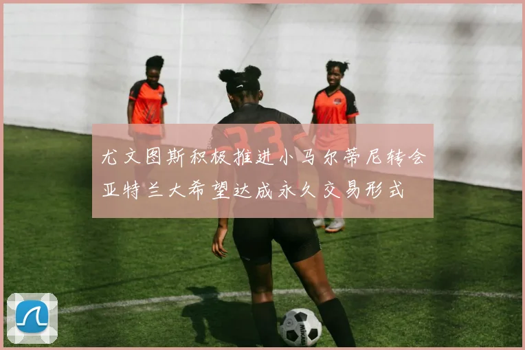 尤文图斯积极推进小马尔蒂尼转会亚特兰大希望达成永久交易形式