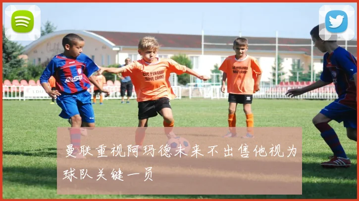 曼联重视阿玛德未来不出售他视为球队关键一员