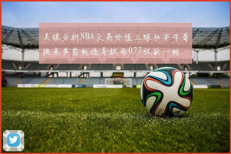 美媒分析NBA交易价值三球和字母哥换来多首轮选秀权而077仅获一轮