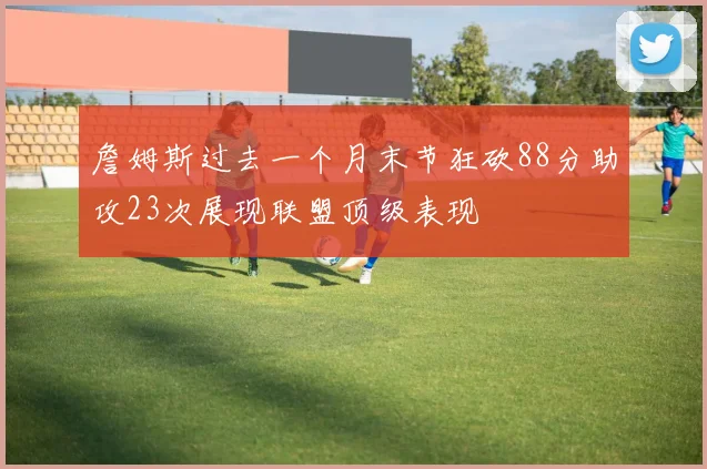 詹姆斯过去一个月末节狂砍88分助攻23次展现联盟顶级表现