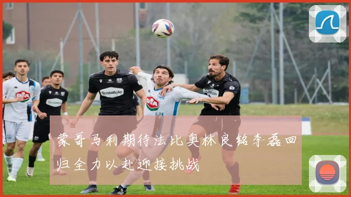 蒙哥马利期待法比奥林良铭李磊回归全力以赴迎接挑战