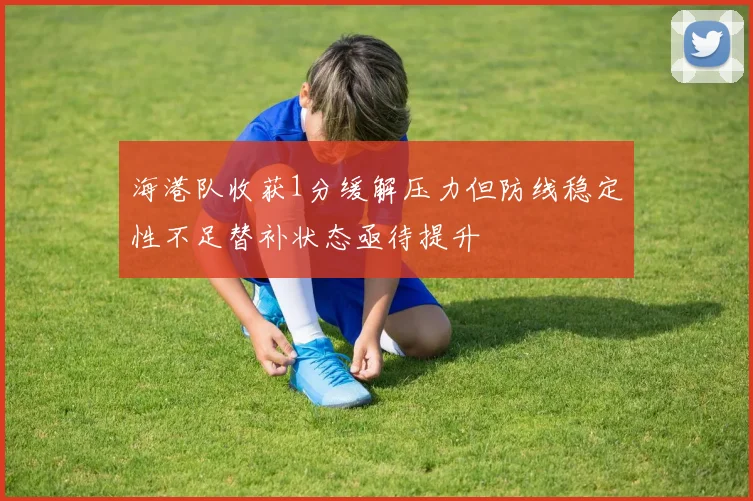 海港队收获1分缓解压力但防线稳定性不足替补状态亟待提升