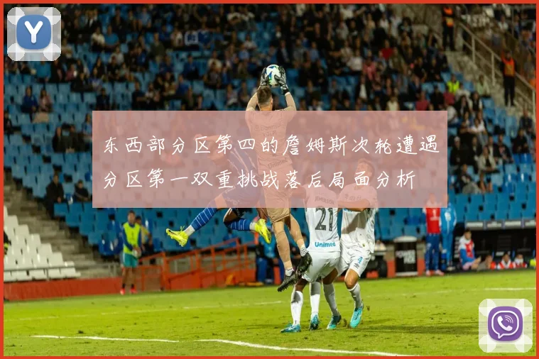 东西部分区第四的詹姆斯次轮遭遇分区第一双重挑战落后局面分析
