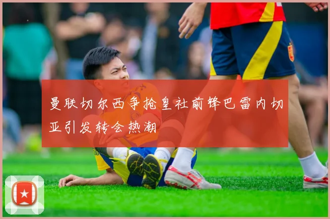 曼联切尔西争抢皇社前锋巴雷内切亚引发转会热潮