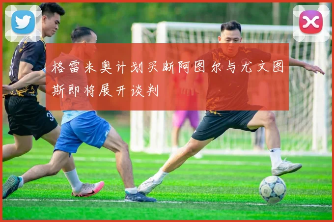 格雷米奥计划买断阿图尔与尤文图斯即将展开谈判