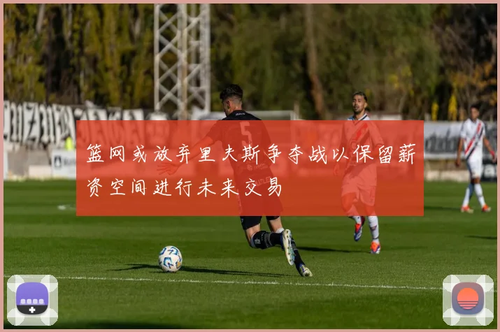 篮网或放弃里夫斯争夺战以保留薪资空间进行未来交易