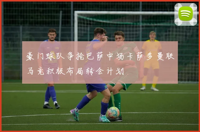 豪门球队争抢巴萨中场卡萨多曼联马竞积极布局转会计划