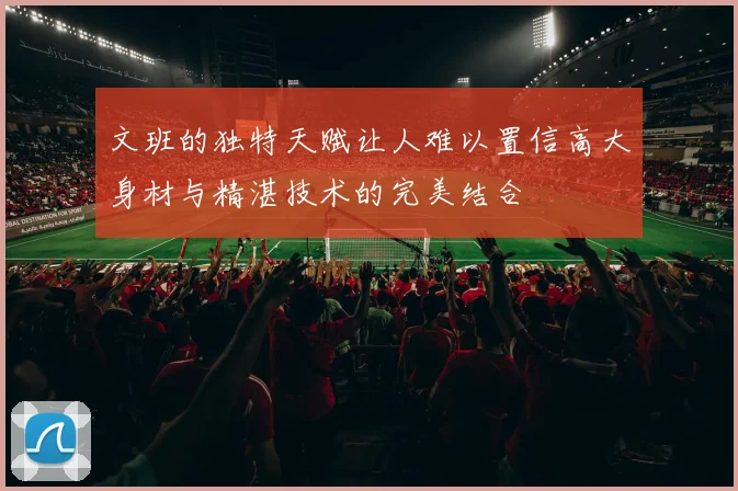 文班的独特天赋让人难以置信高大身材与精湛技术的完美结合