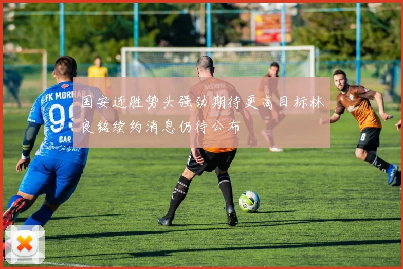 国安连胜势头强劲期待更高目标林良铭续约消息仍待公布